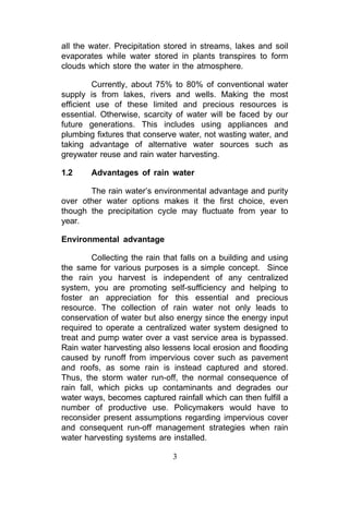all the water. Precipitation stored in streams, lakes and soil
evaporates while water stored in plants transpires to form
clouds which store the water in the atmosphere.

         Currently, about 75% to 80% of conventional water
supply is from lakes, rivers and wells. Making the most
efficient use of these limited and precious resources is
essential. Otherwise, scarcity of water will be faced by our
future generations. This includes using appliances and
plumbing fixtures that conserve water, not wasting water, and
taking advantage of alternative water sources such as
greywater reuse and rain water harvesting.

1.2     Advantages of rain water

       The rain water’s environmental advantage and purity
over other water options makes it the first choice, even
though the precipitation cycle may fluctuate from year to
year.

Environmental advantage

         Collecting the rain that falls on a building and using
the same for various purposes is a simple concept. Since
the rain you harvest is independent of any centralized
system, you are promoting self-sufficiency and helping to
foster an appreciation for this essential and precious
resource. The collection of rain water not only leads to
conservation of water but also energy since the energy input
required to operate a centralized water system designed to
treat and pump water over a vast service area is bypassed.
Rain water harvesting also lessens local erosion and flooding
caused by runoff from impervious cover such as pavement
and roofs, as some rain is instead captured and stored.
Thus, the storm water run-off, the normal consequence of
rain fall, which picks up contaminants and degrades our
water ways, becomes captured rainfall which can then fulfill a
number of productive use. Policymakers would have to
reconsider present assumptions regarding impervious cover
and consequent run-off management strategies when rain
water harvesting systems are installed.

                              3
 