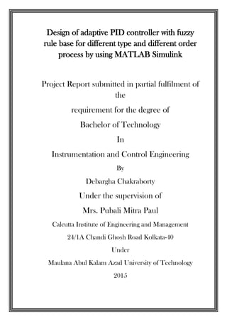 Design of adaptive PID controller with fuzzy
rule base for different type and different order
process by using MATLAB Simulink
Project Report submitted in partial fulfilment of
the
requirement for the degree of
Bachelor of Technology
In
Instrumentation and Control Engineering
By
Debargha Chakraborty
Under the supervision of
Mrs. Pubali Mitra Paul
Calcutta Institute of Engineering and Management
24/1A Chandi Ghosh Road Kolkata-40
Under
Maulana Abul Kalam Azad University of Technology
2015
 