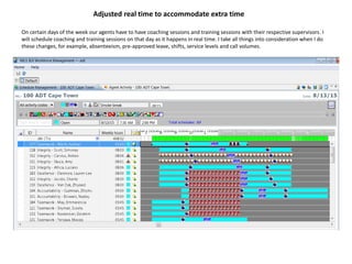 Adjusted real time to accommodate extra time
On certain days of the week our agents have to have coaching sessions and training sessions with their respective supervisors. I
will schedule coaching and training sessions on that day as it happens in real time. I take all things into consideration when I do
these changes, for example, absenteeism, pre-approved leave, shifts, service levels and call volumes.
 