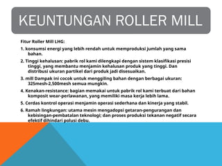 KEUNTUNGAN ROLLER MILL
Fitur Roller Mill LHG:
1. konsumsi energi yang lebih rendah untuk memproduksi jumlah yang sama
bahan.
2. Tinggi kehalusan: pabrik rol kami dilengkapi dengan sistem klasifikasi presisi
tinggi, yang membantu menjamin kehalusan produk yang tinggi. Dan
distribusi ukuran partikel dari produk jadi disesuaikan.
3. mill Dampak ini cocok untuk menggiling bahan dengan berbagai ukuran:
325mesh-2,500mesh semua mungkin.
4. Kenakan-resistance: bagian memakai untuk pabrik rol kami terbuat dari bahan
komposit wear-perlawanan, yang memiliki masa kerja lebih lama.
5. Cerdas kontrol operasi menjamin operasi sederhana dan kinerja yang stabil.
6. Ramah lingkungan: utama mesin mengadopsi getaran-pengurangan dan
kebisingan-pembatalan teknologi; dan proses produksi tekanan negatif secara
efektif dihindari polusi debu.
 