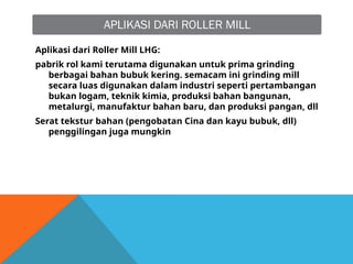 APLIKASI DARI ROLLER MILL
Aplikasi dari Roller Mill LHG:
pabrik rol kami terutama digunakan untuk prima grinding
berbagai bahan bubuk kering. semacam ini grinding mill
secara luas digunakan dalam industri seperti pertambangan
bukan logam, teknik kimia, produksi bahan bangunan,
metalurgi, manufaktur bahan baru, dan produksi pangan, dll
Serat tekstur bahan (pengobatan Cina dan kayu bubuk, dll)
penggilingan juga mungkin
 