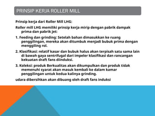 PRINSIP KERJA ROLLER MILL
Prinsip kerja dari Roller Mill LHG:
Roller mill LHG memiliki prinsip kerja mirip dengan pabrik dampak
prima dan pabrik jet:
1. Feeding dan grinding: Setelah bahan dimasukkan ke ruang
penggilingan, mereka akan ditumbuk menjadi bubuk prima dengan
menggiling rol.
2. Klasifikasi: relatif kasar dan bubuk halus akan terpisah satu sama lain
di bawah gaya sentrifugal dari impeler klasifikasi dan rancangan
kekuatan draft fans diinduksi.
3. Koleksi: produk Berkualitas akan dikumpulkan dan produk tidak
memenuhi syarat akan masuk kembali ke dalam kamar
penggilingan untuk kedua kalinya grinding.
udara dibersihkan akan dibuang oleh draft fans induksi
 
