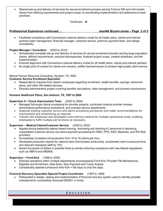 • Steered set-up and delivery of services for annual enrollment process serving Fortune 500 and mid-market
clients from defining requirements and project scope, to coordinating implementation and adherence to best
practices.
Continued ...►
Professional Experience continued ... JeanNé Bryant-Jones – Page 2 of 2
• Facilitated compliance with Connections national delivery model for all health plans, clients and internal
partners (plan management, financial manager, customer service, premium payment team, and design
consultants).
Project Manager / Consultant (2005 to 2010)
• Orchestrated complete set-up and delivery of services for annual enrollment process serving large population
clients; defined requirements, resolved discrepancies, finalized project scope, created schedules, and led
implementation.
• Ensured alignment with Connections national delivery model for all health plans, clients and internal partners.
• As single point of contact for clients and vendors, swiftly resolved issues to achieve high-quality client service.
Mercer Human Resource Consulting, Houston, TX, 2004
Customer Service Enrollment Specialist
• Responded to inquiries from clients' employees regarding enrollment, health benefits, savings, retirement
plans, and other HR-related services.
• Directed administrative project involving benefits calculations, data management, and process improvement.
Humana Healthcare Plans, San Antonio, TX, 1997 to 2004
Supervisor II – Focus Improvement Team (2002 to 2004)
• Managed full-scope claims processing for provider projects, conducted medical provider reviews,
administered performance evaluations, and oversaw service departments.
• Analyzed existing customer service and claims processing procedures and made recommendations for
improvement and streamlining as required.
• Trained new employees and developed cross-training material for multiple operational areas, enabling
employees to fulfill multiple job functions as necessary.
Supervisor – Medical Claims/Customer Service (2000 to 2002)
• Applied strong leadership talents toward training, motivating and directing 41 personnel in delivering
unparalleled customer service via claims payment processing for HMO, PPO, ASO, Medicare, and IPA Risk
providers.
• Successfully increased unit production from 10 to 16 claims per hour.
• Developed production reports for national team that boosted productivity, accelerated claim turnaround time,
and reduced necessary staff by 10%.
• Saved thousands of dollars in possible fines by strictly enforcing compliance with new federal regulations
such as HB610 and HB2600.
Supervisor – Front-End (1998 to 2000)
• Directed operations within multiple departments encompassing Front-End, Provider File Maintenance,
Eligibility and Enrollment, Data Entry, Stop Payment and Tracer Analyst.
• Considerably slashed turnaround time from >100 days to only five days.
Financial Recovery Specialist /Special Project Coordinator (1997 to 1998)
• Participated in design, testing and implementation of financial recovery system used to identify possible
overpayments; successfully recouped $500K+ in funds.
E D U C A T I O N
 