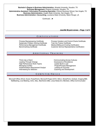 Bachelor’s Degree in Business Administration, Almeda University, Houston, TX
Business Management, Phoenix University, Houston, TX
Administrative Assistant / Information Processing Specialist, Chenier Business School, San Angelo, TX
Business Administration, Angelo State University, San Angelo, TX
Business Administration / Accounting, Louisiana State University, Baton Rouge, LA
Continued ...►
JeanNé Bryant-Jones – Page 3 of 3
C E R T I F I C A T I O N S
Process Reengineering Certificate
Systematic Problem Solving Certificate
Performance Management Certificate
Benchmarking Certificate
Process Variation and Control Charts Certificate
Train the Trainer Certificate
Medical Billing and Coding Certification
Customer Service Representative Certification
A D D I T I O N A L T R A I N I N G
Think Like a Client Communicating Across Cultures
Leading Through Change Impressions of Excellence
High Performance Work Teams Leader Built to Last
Managing Conflict Project/Process Management
Implementation Requirement Analyst Leading for Success
Interviewing for Selection Coaching and Development
C O M P U T E R / S K I L L S
Microsoft Office (Word, Excel, PowerPoint), Microsoft Project 2010, SDLC, SharePoint, Outlook, Imaging IBM,
NetMeeting, Live Meeting, Citrix, SQL, Mainframe DB2, Lotus Notes 8.5, Meridian, Office Communicator
 