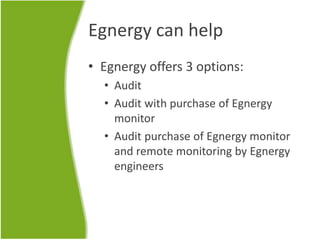 Egnergy can help
• Egnergy offers 3 options:
• Audit
• Audit with purchase of Egnergy
monitor
• Audit purchase of Egnergy monitor
and remote monitoring by Egnergy
engineers
 