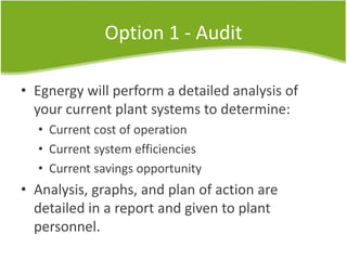 Option 1 - Audit
• Egnergy will perform a detailed analysis of
your current plant systems to determine:
• Current cost of operation
• Current system efficiencies
• Current savings opportunity
• Analysis, graphs, and plan of action are
detailed in a report and given to plant
personnel.
 