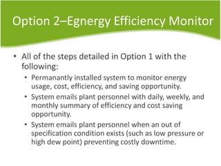 Option 2–Egnergy Efficiency Monitor
• All of the steps detailed in Option 1 with the
following:
• Permanantly installed system to monitor energy
usage, cost, efficiency, and saving opportunity.
• System emails plant personnel with daily, weekly, and
monthly summary of efficiency and cost saving
opportunity.
• System emails plant personnel when an out of
specification condition exists (such as low pressure or
high dew point) preventing costly downtime.
 