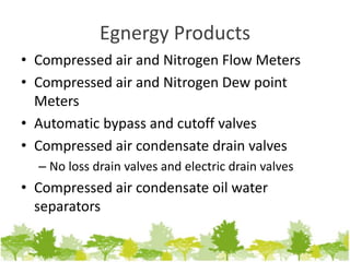 Egnergy Products
• Compressed air and Nitrogen Flow Meters
• Compressed air and Nitrogen Dew point
Meters
• Automatic bypass and cutoff valves
• Compressed air condensate drain valves
– No loss drain valves and electric drain valves
• Compressed air condensate oil water
separators
 