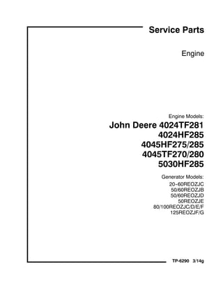 Engine
Engine Models:
John Deere 4024TF281
4024HF285
4045HF275/285
4045TF270/280
5030HF285
Generator Models:
20--60REOZJC
50/60REOZJB
50/60REOZJD
50REOZJE
80/100REOZJC/D/E/F
125REOZJF/G
TP-6290 3/14g
Service Parts
 