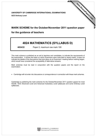 UNIVERSITY OF CAMBRIDGE INTERNATIONAL EXAMINATIONS
GCE Ordinary Level
MARK SCHEME for the October/November 2011 question paper
for the guidance of teachers
4024 MATHEMATICS (SYLLABUS D)
4024/22 Paper 2, maximum raw mark 100
This mark scheme is published as an aid to teachers and candidates, to indicate the requirements of
the examination. It shows the basis on which Examiners were instructed to award marks. It does not
indicate the details of the discussions that took place at an Examiners’ meeting before marking began,
which would have considered the acceptability of alternative answers.
Mark schemes must be read in conjunction with the question papers and the report on the
examination.
• Cambridge will not enter into discussions or correspondence in connection with these mark schemes.
Cambridge is publishing the mark schemes for the October/November 2011 question papers for most
IGCSE, GCE Advanced Level and Advanced Subsidiary Level syllabuses and some Ordinary Level
syllabuses.
w
w
w
.Xtrem
ePapers.com
 