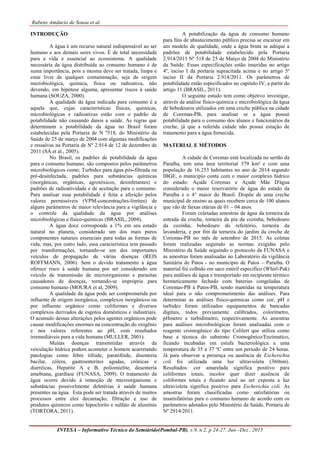 Rubens Amâncio de Sousa et al.
INTESA – Informativo Técnico do Semiárido(Pombal-PB), v.9, n 2, p 24-27, Jun –Dez , 2015
INTRODUÇÃO
A água é um recurso natural indispensável ao ser
humano e aos demais seres vivos. É de total necessidade
para a vida e essencial ao ecossistema. A qualidade
necessária da água distribuída ao consumo humano é de
suma importância, pois a mesma deve ser tratada, limpa e
estar livre de qualquer contaminação, seja de origem
microbiológica, química, física ou radioativa, não
devendo, em hipótese alguma, apresentar riscos à saúde
humana (SOUZA, 2000).
A qualidade da água indicada para consumo é a
aquela que, cujas características físicas, químicas,
microbiológicas e radioativas estão com o padrão de
potabilidade não causando danos a saúde. As regras que
determinam a potabilidade da água no Brasil foram
estabelecidas pela Portaria de N º518, do Ministério da
Saúde de 25 de março de 2004 com algumas modificações
e ressalvas na Portaria de Nº 2.914 de 12 de dezembro de
2011 (SÁ et al., 2005).
No Brasil, os padrões de potabilidade da água
para o consumo humano, são compostos pelos parâmetros
microbiológicos como; Turbidez para água pós-filtrada ou
pré-desinfectada, padrões para substâncias químicas
(inorgânicas, orgânicas, agrotóxicos, desinfetantes) e
padrões de radioatividade e de aceitação para o consumo.
Para analisar essa potabilidade é feita a aferição pelos
valores permissíveis (VPM-concentrações-limites) de
alguns parâmetros de maior relevância para a vigilância e
o controle da qualidade da água por análises
microbiológicas e físico-químicas (BRASIL, 2004).
A água doce corresponde a 1% em seu estado
natural no planeta, considerado um dos mais puros
componentes naturais essenciais para todas as formas de
vida, mas, por outro lado, essa característica tem passado
por transformações, tornando-se um dos importantes
veículos de propagação de várias doenças (REIS
ROFFMANN, 2006). Sem o devido tratamento a água
oferece risco à saúde humana por ser considerado um
veículo de transmissão de microorganismo e parasitas
causadores de doenças, tornando-se imprópria para
consumo humano (MOURA et al, 2009).
A qualidade da água pode ser comprometida por
influente de origem inorgânica, complexos inorgânicos ou
por influente orgânico como coliformes e diversos
complexos derivados de esgotos domésticos e industriais.
O acumulo dessas alterações pelos agentes orgânicos pode
causar modificações enormes na concentração do oxigênio
e nos valores referentes ao pH, com resultados
irremediáveis para a vida humana (MULLER, 2001).
Muitas doenças transmitidas através da
veiculação hídrica podem acometer o homem acarretando
patologias como febre tifóide, paratifóide, disenteria
bacilar, cólera, gastroenterites agudas, crônicas e
diarréicas, Hepatite A e B, poliomielite, desenteria
amebiana, giardíase (FUNASA, 2009). O tratamento da
água ocorre devido à remoção de microorganismo e
substâncias possivelmente deletérias à saúde humana
presentes na água. Esta pode ser tratada através de muitos
processos entre eles decantação, filtração e uso de
produtos químicos como hipoclorito e sulfato de alumínio
(TORTORA, 2011).
A potabilização da água de consumo humano
para fins de abastecimento público precisa se encaixar em
um modelo de qualidade, onde a água bruta se adéque a
padrões de potabilidade estabelecido pela Portaria
2.914/2011 Nº 518 de 25 de Março de 2004 do Ministério
da Saúde. Essas especificações estão inseridas no artigo
4º, inciso I da portaria supracitada acima e no artigo 5º
inciso II da Portaria 2.914/2011. Os parâmetros de
potabilidade estão especificados no capitulo IV, a partir do
artigo 11 (BRASIL, 2011).
O seguinte estudo tem como objetivo investigar,
através de análise físico-química e microbiológica da água
de bebedouros utilizados em uma creche pública na cidade
de Coremas-PB, para analisar se a água possui
potabilidade para o consumo dos alunos e funcionários da
creche, já que a referida cidade não possui estação de
tratamento para a água fornecida.
MATERIAL E MÉTODOS
A cidade de Coremas está localizada no sertão da
Paraíba, tem uma área territorial 379 km² e com uma
população de 16.253 habitantes no ano de 2014 segundo
IBGE, o munícipio conta com o maior complexo hídrico
do estado: Açude Coremas e Açude Mãe D'água
considerado o maior reservatório de água do estado da
Paraíba e o 4° maior do Brasil. Dispõe de uma creche
municipal de ensino as quais recebem cerca de 100 alunos
que vão de faixas etárias de 01 – 04 anos.
Foram coletadas amostras de água da torneira da
entrada da creche, torneira da pia da cozinha, bebedouro
da cozinha, bebedouro do refeitório, torneira da
lavanderia, e por fim da torneira do jardim da creche de
Coremas-PB no mês de setembro de 2015. As coletas
foram realizadas seguindo as normas exigidas pelo
Ministério da Saúde seguindo o protocolo da FUNASA e
as amostras foram analisadas no Laboratório da vigilância
Sanitária de Patos - no munícipio de Patos – Paraíba. O
material foi colhido em saco estéril especifico (Whirl-Pak)
para análises de água e transportado em recipiente térmico
hermeticamente fechado com baterias congeladas de
Coremas-PB à Patos-PB, sendo mantidas na temperatura
ideal para o não comprometimento das análises. Para
determinar as análises físico-químicas como cor, pH e
turbidez foram utilizados equipamentos de bancadas
digitais, todos previamente calibrados, colorímetro,
pHmetro e turbidímetro, respectivamente. As amostras
para análises microbiológicas foram analisadas com o
reagente cromogênico do tipo Colilert que utiliza como
base a técnica do substrato Cromogênico/Enzimatico,
ficando incubadas em estufa bacteriológica a uma
temperatura de 35 a 37 ºC entre um período de 24 horas.
Já para observar a presença ou ausência de Escherichia
coli foi utilizada uma luz ultravioleta (360nm).
Resultados: cor amarelada significa positivo para
coliformes totais, incolor quer dizer ausência de
coliformes totais e ficando azul ao ser exposta a luz
ultravioleta significa positivo para Escherichia coli. As
amostras foram classificadas como satisfatórias ou
insatisfatórias para o consumo humano de acordo com os
parâmetros adotados pelo Ministério da Saúde, Portaria de
Nº 2914/2011.
 