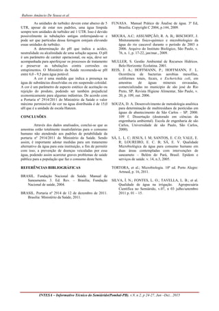 Rubens Amâncio De Sousa et al.
INTESA – Informativo Técnico do Semiárido(Pombal-PB), v.9, n 2, p 24-27, Jun –Dez , 2015
As unidades de turbidez devem estar abaixo de 5
UTR, apesar de estar nos padrões, uma água límpida
sempre tem unidades de turbidez até 1 UTR. Isso é devido
possivelmente às tubulações antigas enferrujando-se e
pode ser que partículas dessa ferrugem estejam elevando
essas unidades de turbidez.
A determinação do pH que indica a acidez,
neutralidade ou alcalinidade de uma solução aquosa. O pH
é um parâmetro de caráter operacional, ou seja, deve ser
acompanhada para aperfeiçoar os processos de tratamento
e preservar as tubulações contra corrosões ou
entupimentos. O Ministério da Saúde recomenda-se pH
entre 6,0 - 9,5 para água potável.
A cor é uma medida que indica a presença na
água de substâncias dissolvidas ou em suspensão coloidal.
A cor é um parâmetro de aspecto estético de aceitação ou
rejeição do produto, podendo ser também prejudicial
economicamente para algumas indústrias. De acordo com
a Portaria nº 2914/2011 do Ministério da Saúde o valor
máximo permissível de cor na água distribuída é de 15,0
uH que é a unidade de escala Hanzen.
CONCLUSÕES
Através dos dados analisados, conclui-se que as
amostras estão totalmente insatisfatórias para o consumo
humano não atendendo aos padrões de potabilidade da
portaria nº 2914/2011 do Ministério da Saúde. Sendo
assim, é importante adotar medidas para um tratamento
alternativo da água para esta instituição, a fim de permitir
com isso, a prevenção de doenças veiculadas por essa
água, podendo assim acarretar graves problemas de saúde
pública para a população que faz o consumo deste bem.
REFERÊNCIAS BIBLIOGRÁFICAS
BRASIL. Fundação Nacional de Saúde. Manual de
Saneamento. 3. Ed. Rev. – Brasília; Fundação
Nacional de saúde, 2004.
BRASIL. Portaria nº 2914 de 12 de dezembro de 2011.
Brasilia: Ministério da Saúde, 2011.
FUNASA. Manual Prático de Ánalise de água. 3ª Ed,
Brasilia. Copyright C 2004, p.144, 2009.
MOURA, A.C; ASSUMPÇÃO, R. A. B,; BISCHOFF, J.
Mnitoramento fisico-químico e microbiologico da
água do rio cascavel durante o período de 2003 a
2006. Arquivo do Instituto Biológico, São Paulo, v.
76, n. 1, p. 17-22, jan/mar., 2009.
MULLER, S. Gestão Ambiental de Recursos Hidrícos.
Belo Horizonte: Ecolatina. 2001.
REIS, J. A.; HOFFMANN, P.; HOFFMANN, F. L.
Ocorrência de bacterias aerobias mesofilas,
coliformes totais, fecais, e Escherichia coli, em
amostras de águas minerais envasadas,
comercializadas no municipio de são josé do Rio
Preto, SP. Revista Higiene Alimentar, São Paulo, v.
20, p. 109, out. 2006.
SOUZA, D. A. Desenvolvimento de metodologia analitica
para determinação de multiresíduos de pesticidas em
águas de abastecimento de São Carlos – SP. 2000.
109 f. Dissertação (doutorado em ciências da
engemharia ambiental). Escola de engenharia de são
Carlos, Universidade de são Paulo, São Carlos,
2000).
SÁ, L. L. C; JESUS, I. M; SANTOS, E. C.O; VALE, E.
R; LOUREIRO, E. C. B; SÁ, E. V. Qualidade
Microbiológica da água para consumo humano em
duas áreas contempladas com intervenções de
saneameto – Belém do Pará, Brasil. Epidem e
serviços de saúde. v. 14, n.3, 2005.
TORTORA, et al.; Microbiologia. 10ª ed. Porto Alegre:
Artmed, p. 16, 2011.
SILVA, Í. N.; FONTES, L. O.; TAVELLA, L. B.; et al.
Qualidade de água na irrigação. Agropecuária
Científica no Semiárido, v.07, n 03 julho/setembro
2011 p. 01 – 15.
 