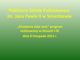 Publiczna Szkoła Podstawowa
im. Jana Pawła II w Smardzewie

    „Śniadanie daje moc” program
      realizowany w klasach I-III
        dnia 8 listopada 2012 r.
 