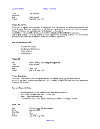 Curriculum Vitae Vidhya Sampangi
Client The Hartford
Team Size 1
Role Team Member
Period Sep 2011 – Dec 2011
Project Description
The project is related with the testing of two broker firms merging into one and the commissions paid
to the brokers. Two main broker firms in Hartford are merged into one main firm and the changes
related to database and applications are tested as part of the project.
Handled three releases of the project including November, December and February releases.
End to End testing – Involving testing of many applications including upstream and downstream
applications to reduce the effort spent for testing individual application.
Role and Responsibilities
• Requirement Analysis.
• Test Design and Execution.
• Defect Logging.
• Project closure.
Project #4
Title Mobile Testing (Knowledge Management)
Client Cognizant PTG
Team Size 2
Role Team Lead
Period Mar 2012 – Aug 2012
Project Description
The project is related with the testing of cognizant 2.0 applications in the Blackberry device.
Worked in Blackberry simulator and Blackberry Device (Model :CURVE 8520). Also tested the application
in Android SDK simulator.
Role and Responsibilities
• Requirement Analysis and understanding document preparation.
• Test Design, Test Execution and Documentation.
• Defect Logging and reporting.
• Co-ordination, Daily Status Reports, handling the release and Project closure.
Project #5
Title NSS Dashboard (C2 Governance)
Client Cognizant PTG
Team Size 10
Role Team Lead
Period Aug 2012 – Sep 2012
Page 3 of 7
 