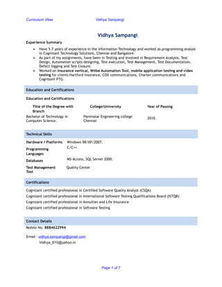 Curriculum Vitae Vidhya Sampangi
Vidhya Sampangi
Experience Summary
 Have 5.7 years of experience in the Information Technology and worked as programming analyst
in Cognizant Technology Solutions, Chennai and Bangalore.
 As part of my assignments, have been in Testing and involved in Requirement Analysis, Test
Design, Automation scripts designing, Test execution, Test Management, Test Documentation,
Defect logging and Test Closure.
 Worked on Insurance vertical, Witbe Automation Tool, mobile application testing and video
testing for clients Hartford Insurance, COX communications, Charter communications and
Cognizant PTG.
Education and Certifications
Education and Certifications
Title of the Degree with
Branch
College/University Year of Passing
Bachelor of Technology in
Computer Science.
Panimalar Engineering college
Chennai
2010.
Technical Skills
Hardware / Platforms Windows 98/XP/2007.
Programming
Languages
C/C++
Databases MS-Access, SQL Server 2000.
Test Management Quality Center
Tool
Certifications
Cognizant certified professional in Certified Software Quality Analyst (CSQA)
Cognizant certified professional in International Software Testing Qualifications Board (ISTQB)
Cognizant certified professional in Annuities and Life Insurance
Cognizant certified professional in Software Testing
Contact Details
Mobile No. 8884622994
Email : vidhya.sampangi@gmail.com
Vidhya_810@yahoo.in
Page 1 of 7
 