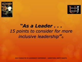 2015 CHARACTER IN LEADERSHIP CONFERENCE – JAMESTOWN, NORTH DAKOTA2015 CHARACTER IN LEADERSHIP CONFERENCE – JAMESTOWN, NORTH DAKOTA
“As a Leader . . .
15 points to consider for more
inclusive leadership”©
 