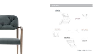 SANDLERSEATING
TONON
COLLECTION
Beret..................................34
Chic..................................30
Clou........................18
Gallant........................40
Lili.....................................32
Loft....................10
Quo..................................26
Riverside.............14
Riverstone Small...16
Signatures.......................38
Step Soft Touch.......20
Step Upholstered........22
Step Soft Upholstered...24
Up Lounge...........6
Up Table..............8
MONTBEL
COLLECTION
Grace.............50
Garbo.............48
Light..............44
Rivoli.............52
Rose..............54
Trinity..........60
INCLASS
COLLECTION
Dunas XL Wood........64
Lund...........................68
Unnia Upholstered....72
Lan.......................82
Unnia Soft...............76
Sun....................84
Aln.........................78
Cubik.....................80
Norma............86
Moon...........88
GROOVE
COLLECTION
Axel..........112
Aki.............106
Nika...........108
Dixie.........110
CONTENT
COCOON
COLLECTION
Cocoon.........92
METALMOBIL
COLLECTION
Uni-Ka Upholstered.........96
Maré Upholstered...........100
Nassau............................102
 