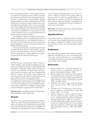 LA   REACCIÓN EN CADENA DE LA POLIMERASA A DOS DÉCADAS DE SU INVENCIÓN



evitar estos falsos positivos, siempre deben tenerse            ment of interest is duplicated even more. Thus, it re-
en cuenta las siguientes normas: deben separarse                sults in millions of copies of the specific DNA se-
en el espacio y en el tiempo las etapas de preampli-            quence, even if it is part of a complex DNA mix. 20
ficación y amplificación; siempre deben utilizarse              years after its invention, the PCR is catalogued as
testigos negativos, donde en lugar de poner ADN se              the star tool of molecular biology. In the present time,
substituya su volumen por agua. Además, las mues-               its application in biological, farming, and health sci-
tras deben ser analizadas -por lo menos- por dupli-             ences are innumerable.
cado. Jamás deben almacenarse productos de PCRs
con muestras biológicas que servirán de substratos              Keywords: Taq DNA polymerase, Oligonucleotide
o de reactivos. Igualmente, se recomienda no usar               primers, PCR, Amplicons.
un alto número de ciclos, ya que la tasa de error es
proporcional al número de éstos.76                              Agradecimientos
    Los anteriores riesgos y limitaciones son el ver-
dadero problema que ha impedido que la PCR se                   La presente revisión se modeló tomando en cuenta
haya popularizado aún más, después de todos es-                 un sinnúmero de acertadas opiniones provenientes
tos años, como la técnica única para muchas prue-               de amigos y colegas de la ULIEG, así como de los
bas de diagnóstico. Hoy por hoy existe la alta posi-            revisores de la misma, con quienes estamos agra-
bilidad de falsos positivos.                                    decidos.
    Como se puede apreciar, las aplicaciones de esta
novedosa técnica parecen no tener límites, pues en              Dedicatoria
esencia el proceso permite, como se ha dicho, en-
contrar una aguja en un pajar, al generar un segun-             Los autores desean dedicar este trabajo al profesor
do pajar lleno de copias de dicha aguja.                        Robert M. Chandler Burns, como un homenaje pós-
                                                                tumo por sus dos décadas de innumerables e
Resumen                                                         invaluables revisiones a los manuscritos de la ULIEG
                                                                para revistas internacionales.
La PCR, técnica inventada por Kary B. Mullis en
1983, emplea un par de oligonucleótidos para de-                Referencias
limitar una región de interés y una polimerasa para
extenderlos, utilizando ambas hebras del gen en                 1. Barrera Saldaña HA. Información genética: es-
cuestión como plantilla. Al repetir este ciclo dece-               tructura, función y manipulación. Conacyt, Co-
nas de veces, se duplica cada vez el fragmento de                  lección Ciencia Básica. México. 1992.
ADN en cuestión. Así se logra copiar millones de                2. Barrera Saldaña HA, Ortiz López R, Rojas Martí-
veces la secuencia de interés, aunque se encuentre                 nez A Reséndez Pérez D. Reacción en cadena de
entre millones de otras secuencias de ADN.                         la polimerasa: Una nueva época dorada en la bio-
A 20 años de su invención, la PCR se cataloga como                 logía molecular. Ciencia y Desarrollo, (Conacyt)
la estrella de las herramientas de la biología mole-               1993; 18 (108): 50-60.
cular. En la actualidad son innumerables las aplica-            3. Mullis KB. The unusual origin of the polymerase
ciones de su utilización en múltiples campos de las                chain reaction. Sci Am. 1990; 262 (4): 56-61,
                                                                   64-5.
ciencias biológicas, agropecuarias y de la salud.
                                                                4. Templeton NS. The polymerase chain reaction.
                                                                   History, methods, and applications. Diagn Mol
Palabras clave: Taq ADN polimerasa, Oligonucleó-
                                                                   Pathol. 1992; 1 (1): 58-72.
tidos cebadores, PCR, Amplicones.                               5. Mullis K, Faloona F, Scharf S, Saiki R, Horn G,
                                                                   Erlich H. Specific enzymatic amplification of DNA
Abstract                                                           in vitro: the polymerase chain reaction. Cold Spring
                                                                   Harb Symp Quant Biol. 1986; 51 (1): 263-73.
The PCR, a technique invented by Kary B. Mullis in              6. Saiki RK, Gelfand DH, Stoffel S, Scharf SJ, Higuchi
1983, uses a pair of oligonucleotides to flank a gene              R, Horn GT, Mullis KB, Erlich HA. Primer-directed
region of interest and a polymerase to extend them,                enzymatic amplification of DNA with a thermostable
using both strands of the gene as the template. By                 DNA polymerase. Science. 1988; 239 (4839):
repeating this cycle dozens of times, the DNA frag-                487-91.

   332                                                                       CIENCIA UANL / VOL. VII, No. 3, JULIO-SEPTIEMBRE 2004
 