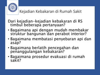 Kejadian Kebakaran di Rumah Sakit
Dari kejadian-kejadian kebakaran di RS
timbul beberapa pertanyaan?
• Bagaimana api dengan mudah membakar
struktur bangunan dan perabot interior?
• Bagaimana membatasi penyebaran api dan
asap?
• Bagaimana berlatih pencegahan dan
penanggulangan kebakaran?
• Bagaimana prosedur evakuasi di rumah
sakit?
 