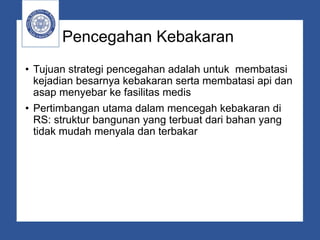 Pencegahan Kebakaran
• Tujuan strategi pencegahan adalah untuk membatasi
kejadian besarnya kebakaran serta membatasi api dan
asap menyebar ke fasilitas medis
• Pertimbangan utama dalam mencegah kebakaran di
RS: struktur bangunan yang terbuat dari bahan yang
tidak mudah menyala dan terbakar
 