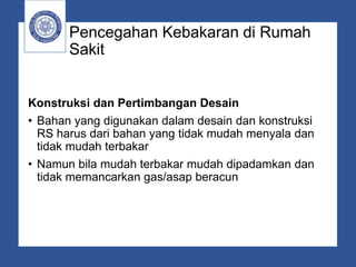 Pencegahan Kebakaran di Rumah
Sakit
Konstruksi dan Pertimbangan Desain
• Bahan yang digunakan dalam desain dan konstruksi
RS harus dari bahan yang tidak mudah menyala dan
tidak mudah terbakar
• Namun bila mudah terbakar mudah dipadamkan dan
tidak memancarkan gas/asap beracun
 