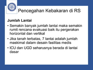 Pencegahan Kebakaran di RS
Jumlah Lantai
• Semakin banyak jumlah lantai maka semakin
rumit rencana evakuasi baik itu pergerakan
horizontal dan vertikal
• Jika tanah terbatas, 7 lantai adalah jumlah
maskimal dalam desain fasilitas medis
• ICU dan UGD seharusnya berada di lantai
dasar
 