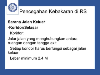 Pencegahan Kebakaran di RS
Sarana Jalan Keluar
-Koridor/Selasar
Koridor:
Jalur jalan yang menghubungkan antara
ruangan dengan tangga exit
Setiap koridor harus berfungsi sebagai jalan
keluar
Lebar minimum 2.4 M
 
