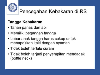 Pencegahan Kebakaran di RS
Tangga Kebakaran
• Tahan panas dan api
• Memiliki pegangan tangga
• Lebar anak tangga harus cukup untuk
menapakkan kaki dengan nyaman
• Tidak boleh terlalu curam
• Tidak boleh terjadi penyempitan mendadak
(bottle neck)
 