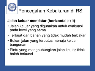 Pencegahan Kebakaran di RS
Jalan keluar mendatar (horizontal exit)
• Jalan keluar yang digunakan untuk evakuasi
pada level yang sama
• Terbuat dari bahan yang tidak mudah terbakar
• Bukan jalan yang terputus menuju keluar
bangunan
• Pintu yang menghubungkan jalan keluar tidak
boleh terkunci
 