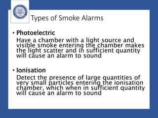 Types of Smoke Alarms
• Photoelectric
Have a chamber with a light source and
visible smoke entering the chamber makes
the light scatter and in sufficient quantity
will cause an alarm to sound
• Ionisation
Detect the presence of large quantities of
very small particles entering the ionisation
chamber, which when in sufficient quantity
will cause an alarm to sound
 