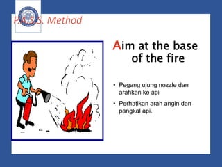 P.A.S.S. Method
Aim at the base
of the fire
• Pegang ujung nozzle dan
arahkan ke api
• Perhatikan arah angin dan
pangkal api.
 