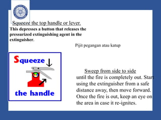 Squeeze the top handle or lever.
This depresses a button that releases the
pressurized extinguishing agent in the
extinguisher.
Sweep from side to side
until the fire is completely out. Start
using the extinguisher from a safe
distance away, then move forward.
Once the fire is out, keep an eye on
the area in case it re-ignites.
Pijit pegangan atau katup
 
