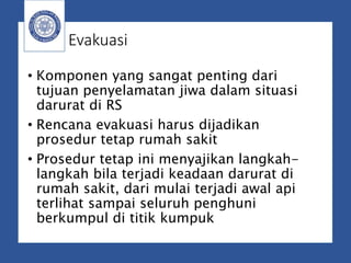 Evakuasi
• Komponen yang sangat penting dari
tujuan penyelamatan jiwa dalam situasi
darurat di RS
• Rencana evakuasi harus dijadikan
prosedur tetap rumah sakit
• Prosedur tetap ini menyajikan langkah-
langkah bila terjadi keadaan darurat di
rumah sakit, dari mulai terjadi awal api
terlihat sampai seluruh penghuni
berkumpul di titik kumpuk
 
