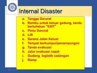 APRIL 2011 TWMS 2011 41
Internal Disaster
a. Tangga Darurat
b. Rambu untuk keluar gedung, tanda
bertuliskan “EXIT”
c. Pintu Darurat
d. Lift
e. Sarana Jalan Keluar
f. Tempat berkumpul/penampungan
g. Tanda evakuasi
h. Jalur evakuasi cepat
i. Gudang logistik cadangan
j. Ramp
 