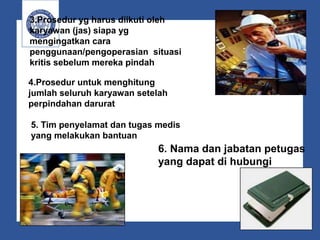 3.Prosedur yg harus diikuti oleh
karyawan (jas) siapa yg
mengingatkan cara
penggunaan/pengoperasian situasi
kritis sebelum mereka pindah
4.Prosedur untuk menghitung
jumlah seluruh karyawan setelah
perpindahan darurat
5. Tim penyelamat dan tugas medis
yang melakukan bantuan
6. Nama dan jabatan petugas
yang dapat di hubungi
 