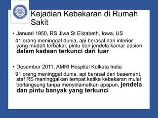 Kejadian Kebakaran di Rumah
Sakit
• Januari 1950, RS Jiwa St Elizabeth, Iowa, US
41 orang meninggal dunia, api berasal dari interior
yang mudah terbakar, pintu dan jendela kamar pasien
dalam kadaan terkunci dari luar
• Desember 2011, AMRI Hospital Kolkata India
91 orang meninggal dunia, api berasal dari basement,
staf RS meninggalkan tempat ketika kebakaran mulai
berlangsung tanpa menyelamatkan apapun, jendela
dan pintu banyak yang terkunci
 
