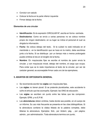 20
 Concluir con saludo
 Colocar la fecha en la parte inferior izquierda
 Firmar debajo de la fecha
Elementos de una circular
 Identificación: Es la expresión CIRCULAR Nº, escrita en forma centrada.
 Destinatarios: Como se envía a varias personas no se coloca nombre
propio de ningún destinatario; en su lugar se indica el personal al cual va
dirigida la información.
 Fecha: Se coloca debajo del texto. Si la cuidad no está indicada en el
membrete o en la identificación que se hace en la matriz, debe escribirse
junto a la fecha. Si se distribuye por un tiempo más o menos prolongado
puede omitirse el día en el renglón de la fecha.
 Nombre: En mayúsculas fijas se escribe el nombre de quien envía la
circular, y con mayúscula inicial, debajo del nombre, el cargo que ocupa.
Para evitar que se le reste importancia al texto de la circular, por ser de
carácter general, es aconsejable firmar cada uno de los ejemplares.
5. ASUNTOS DE ORTOGRAFÍA GENERAL
 Se recomienda escribir las siglas con mayúsculas fijas.
 Las siglas no tienen plural. Si se pretende pluralizarlas, este accidente lo
sufre el artículo que las acompaña. Ejemplo: las ONG de educación.
 Las siglas se escriben sin punto entre las letras que las componen.
Ejemplo: EPM, y no E.P.M.
 Las abreviaturas deben omitirse, hasta donde sea posible, en el cuerpo de
un informe. Su uso más frecuente se presenta en las citas bibliográficas. Si
la abreviatura contiene la sílaba tildada de la palabra completa, debe
tildarse la abreviatura. Ejemplos: Ibíd., por ibídem; pág. , por página;
admón., por administración. Toda abreviatura termina con punto.
 