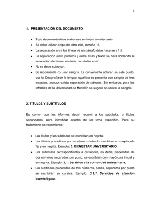 4
1. PRESENTACIÓN DEL DOCUMENTO
 Todo documento debe elaborarse en hojas tamaño carta.
 Se debe utilizar el tipo de letra arial, tamaño 12.
 La separación entre las líneas de un párrafo debe hacerse a 1.5
 La separación entre párrafos y entre título y texto se hará doblando la
separación de líneas, es decir, con doble enter.
 No se debe subrayar.
 Se recomienda no usar sangría. Es conveniente aclarar, en este punto,
que la Ortografía de la lengua española se presenta con sangría de tres
espacios, aunque exista separación de párrafos. Sin embargo, para los
informes de la Universidad de Medellín se sugiere no utilizar la sangría.
2. TÍTULOS Y SUBTÍTULOS
Es común que los informes deban recurrir a los subtítulos, o títulos
secundarios, para identificar apartes de un tema específico. Para su
tratamiento se recomienda:
 Los títulos y los subtítulos se escribirán en negrita.
 Los títulos precedidos por un número deberán escribirse en mayúscula
fija y en negrita. Ejemplo: 3. BIENESTAR UNIVERSITARIO.
 Los subtítulos correspondientes a divisiones, es decir, precedidos de
dos números separados por punto, se escribirán con mayúscula inicial y
en negrita. Ejemplo: 3.1. Servicios a la comunidad universitaria.
 Los subtítulos precedidos de tres números, o más, separados por punto
se escribirán en cursiva. Ejemplo: 3.1.1. Servicios de atención
odontológica.
 