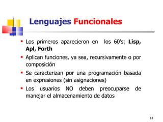 Lenguajes  Funcionales Los primeros aparecieron en  los 60's :  Lisp, Apl, Forth   Aplican funciones, ya sea, recursivamente o por composición Se caracterizan por una programación basada en expresiones (sin asignaciones) Los usuarios NO deben preocuparse de manejar el almacenamiento de datos 