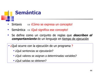 Sintaxis     ¡Cómo se expresa un concepto! Semántica     ¡Qué significa ese concepto! Se define como un conjunto de reglas que  describen el comportamiento  de un lenguaje en  tiempo de ejecución ¿ Qué ocurre con  la ejecución de un  programa   ? ¿ Qué sentencias se ejecutarán? ¿ Qué valores se asignan a determinadas variables? ¿ Qué salidas se obtienen? Semántica 