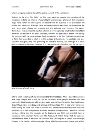 Evaluation Callum Close 4027 Alleyn’sSchool10802
4
what is she going to do to disrupt the routine and with it the equilibrium?
Similarly to the short film ‘Echo’, my film never explicitly explains the intentions of the
characters. In Echo we follow a 17-year-old girl who receives a phone call delivering some
tragic news. When the call happens the second time the audience is led to question her
actions and intentions. Although these are never explicitly explained, the information we
have been given shapes our response and the audience must interpret the events
themselves. This is similar to my short where it is never explained why the character of Sam
interrupts the routine of the other character, however the spectator is shown Sam leaving
the basement with the same package that is seen earlier in the film. This leads the audience
to form their own idea of what is in the package or basement. The package acts as a
McGuffin throughout the film, propelling the narrative forward, and although it is never
directly referenced by either character, it is clear at the end of the film that the package is
what she was after all along.
After a small screening of my short I asked for their feedback. When I asked the audience
what they thought was in the package or basement, some people described that they
imagined a blood splattered table or meat hooks hanging from the ceiling, they also thought
it could have either been body parts or drugs in the package. This is also what I envisioned
when writing the short film. They also said It was better that I didn’t show this on screen
and left it up to their imaginations. Audience members also agreed that I was clear from the
montage editing that the character at the beginning was OCD and reminded them of
characters from American Psycho and The Accountant. Other things that the audience
commented on were; it was clear the character was spiralling out of control from the slight
changes in the routine, and the montage editing added to the repeated routine gave a clear
 