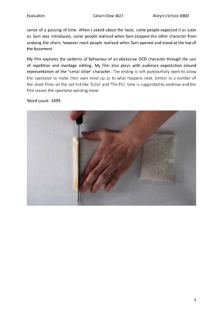 Evaluation Callum Close 4027 Alleyn’sSchool10802
5
sense of a passing of time. When I asked about the twist, some people expected it as soon
as Sam was introduced, some people realised when Sam stopped the other character from
undoing the chain, however most people realised when Sam opened and stood at the top of
the basement.
My film explores the patterns of behaviour of an obsessive OCD character through the use
of repetition and montage editing. My film also plays with audience expectation around
representation of the ‘serial killer’ character. The ending is left purposefully open to allow
the spectator to make their own mind up as to what happens next. Similar to a number of
the short films on the set list like ‘Echo’ and ‘The Fly’, time is suggested to continue and the
film leaves the spectator wanting more.
Word count: 1499.
 