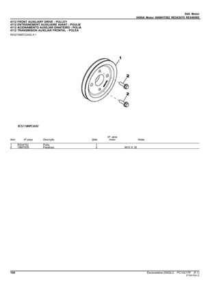 04A Motor
0400A Motor 6068HT082 RE543070 RE549585
4112 FRONT AUXILIARY DRIVE - PULLEY
4112 ENTRAINEMENT AUXILIAIRE AVANT - POULIE
4112 ACIONAMENTO AUXILIAR DIANTEIRO - POLIA
4112 TRANSMISION AUXILIAR FRONTAL - POLEA
RE527588PCDA02 A.1
Item Nº peça Descrição Qtde
Nº série
motor Notas
1 R504762 Polia 1
2 19M7835 Parafuso 2 M10 X 35
104 Escavadeira 250GLC PC10217P (F.1)
ST30418(A.2)
 