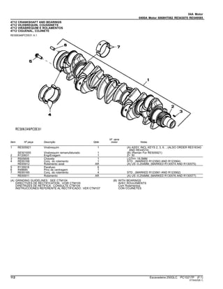 04A Motor
0400A Motor 6068HT082 RE543070 RE549585
4712 CRANKSHAFT AND BEARINGS
4712 VILEBREQUIN, COUSSINETS
4712 VIRABREQUIM E ROLAMENTOS
4712 CIGUENAL, COJINETE
RE506346PCDE01 A.1
Item Nº peça Descrição Qtde
Nº série
motor Notas
1 RE505921 Virabrequim 1 (A) ASSY, INCL KEYS 2, 3, 6. , (ALSO ORDER RE516340
AND RE44574)
SE501655 Virabrequim remanufaturado 1 (B) (Reman For RE505921)
2 R120631 EngrEnagem 1 Z= 30
3 R505609 Chaveta 1 LGTH= 18.5MM
4 RE65168 Conj. do rolamento 1 STD , (MARKED R123563 AND R123564)
RE65912 Rolamento axial AR (A) US -0.254MM, (MARKED R130574 AND R130575)
5 R135918 Parafuso 6
6 R48685 Pino de centragem 1
7 RE65165 Conj. do rolamento 4 STD , (MARKED R123561 AND R123562)
RE65911 Rolamento AR (A) US -0.254MM, (MARKED R130576 AND R130577)
(A) GRINDING GUIDELINES : SEE CTM104
DIRECTIVES DE RECTIFICATION : VOIR CTM105
DIRETRIZES DE RETÍFICA : CONSULTE CTM104
INSTRUCCIONES REFERENTE AL RECTIFICADO : VER CTM107
(B) WITH BEARINGS
AVEC ROULEMENTS
Com Rolamentos
CON COJINETES
112 Escavadeira 250GLC PC10217P (F.1)
ST30423(B.1)
 