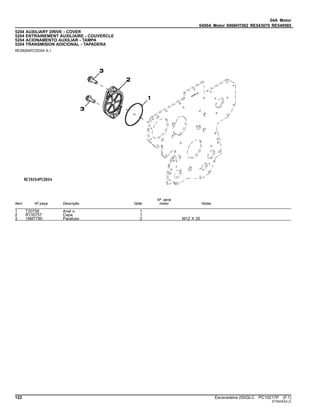 04A Motor
0400A Motor 6068HT082 RE543070 RE549585
5204 AUXILIARY DRIVE - COVER
5204 ENTRAINEMENT AUXILIAIRE - COUVERCLE
5204 ACIONAMENTO AUXILIAR - TAMPA
5204 TRANSMISION ADICIONAL - TAPADERA
RE59264PCDD04 A.1
Item Nº peça Descrição Qtde
Nº série
motor Notas
1 T20758 Anel o 1
2 R135757 Capa 1
3 19M7790 Parafuso 2 M12 X 35
122 Escavadeira 250GLC PC10217P (F.1)
ST30430(A.2)
 