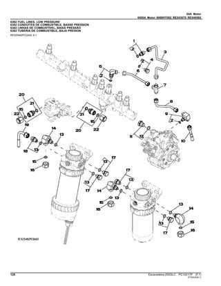 04A Motor
0400A Motor 6068HT082 RE543070 RE549585
6382 FUEL LINES, LOW PRESSURE
6382 CONDUITES DE COMBUSTIBLE, BASSE PRESSION
6382 LINHAS DE COMBUSTÍVEL, BAIXA PRESSÃO
6382 TUBERIA DE COMBUSTIBLE, BAJA PRESION
RE525482PCDA02 A.1
128 Escavadeira 250GLC PC10217P (F.1)
ST30434(B.1)
 