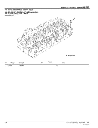 04A Motor
0400A Motor 6068HT082 RE543070 RE549585
6698 WATER TEMPERATURE SENSOR - PLUG
6698 CAPTEUR DE TEMPERATURE D'EAU - BOUCHON
6698 SENSOR DE TEMPERATURA DA ÁGUA - BUJÃO
6698 TRANSDUCTOR, AGUA - TAPON
RE500556PCDD02 A.1
Item Nº peça Descrição Qtde
Nº série
motor Notas
1 15H584 Tampão 1 1/2"
132 Escavadeira 250GLC PC10217P (F.1)
ST30436(A.2)
 