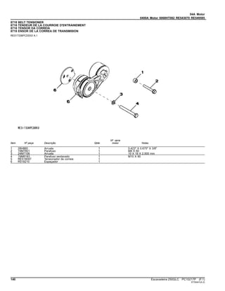 04A Motor
0400A Motor 6068HT082 RE543070 RE549585
8718 BELT TENSIONER
8718 TENDEUR DE LA COURROIE D'ENTRAINEMENT
8718 TENSOR DA CORREIA
8718 ENSOR DE LA CORREA DE TRANSMISION
RE517336PCDD03 A.1
Item Nº peça Descrição Qtde
Nº série
motor Notas
1 28H860 Arruela 1 0.423" X 0.675" X 3/8"
2 19M7801 Parafuso 1 M8 X 60
3 24M7106 Arruela 1 10 X 18 X 2.500 mm
4 19M8183 Parafuso sextavado 1 M10 X 90
5 RE518097 Tensionador de correia 1
6 R518210 Espaçador 1
140 Escavadeira 250GLC PC10217P (F.1)
ST30441(A.2)
 