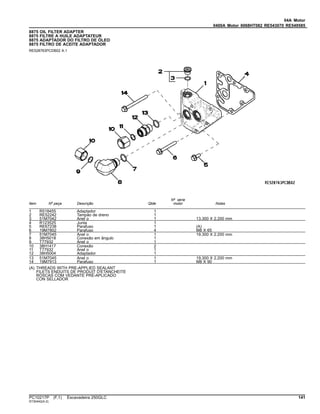 04A Motor
0400A Motor 6068HT082 RE543070 RE549585
8875 OIL FILTER ADAPTER
8875 FILTRE A HUILE ADAPTATEUR
8875 ADAPTADOR DO FILTRO DE ÓLEO
8875 FILTRO DE ACEITE ADAPTADOR
RE528763PCDB02 A.1
Item Nº peça Descrição Qtde
Nº série
motor Notas
1 R518455 Adaptador 1
2 RE52242 Tampão de dreno 1
3 51M7042 Anel o 1 13.300 X 2.200 mm
4 R123525 Junta 1
5 RE67238 Parafuso 1 (A)
6 19M7802 Parafuso 4 M8 X 65
7 51M7045 Anel o 1 19.300 X 2.200 mm
8 38H5018 Conexão em ângulo 1
9 T77932 Anel o 1
10 38H1417 Conexão 2
11 T77932 Anel o 1
12 38H5004 Adaptador 1
13 51M7045 Anel o 1 19.300 X 2.200 mm
14 19M7913 Parafuso 1 M8 X 90
(A) THREADS WITH PRE-APPLIED SEALANT
FILETS ENDUITS DE PRODUIT D'ETANCHEITE
ROSCAS COM VEDANTE PRÉ-APLICADO
CON SELLADOR
PC10217P (F.1) Escavadeira 250GLC 141
ST30442(A.2)
 