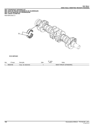04A Motor
0400A Motor 6068HT082 RE543070 RE549585
9901 CRANKSHAFT BEARING KIT
9901 JEUX DE PIECES COUSSINETS DE VILEBREQUIN
9901 KIT DE MANCAIS DO VIRABREQUIM
9901 JUEGO COJINETES
RE65168PCDA02 A.1
Item Nº peça Descrição Qtde
Nº série
motor Notas
1 RE65168 Conj. do rolamento 1 MAIN THRUST (STANDARD)
146 Escavadeira 250GLC PC10217P (F.1)
ST30447(A.2)
 